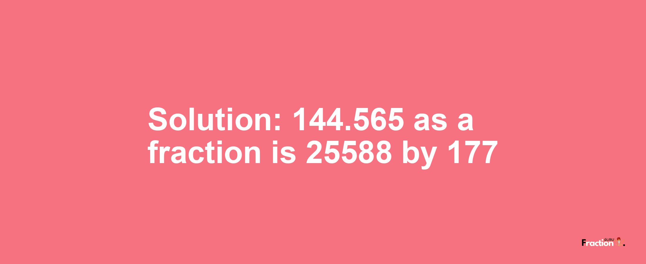 Solution:144.565 as a fraction is 25588/177